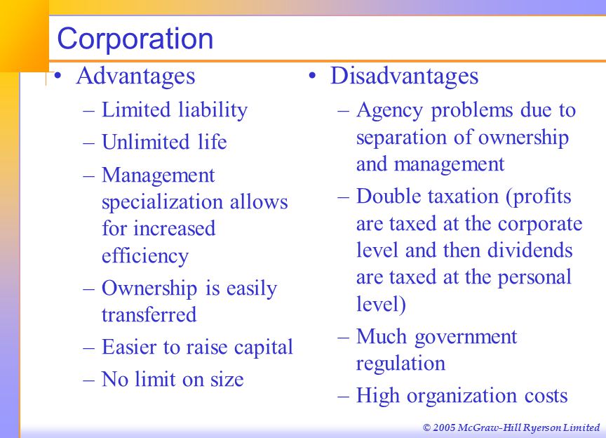 © 2005 McGraw-Hill Ryerson Limited Corporation Advantages –Limited liability –Unlimited life –Management specialization allows for increased efficiency –Ownership is easily transferred –Easier to raise capital –No limit on size Disadvantages –Agency problems due to separation of ownership and management –Double taxation (profits are taxed at the corporate level and then dividends are taxed at the personal level) –Much government regulation –High organization costs