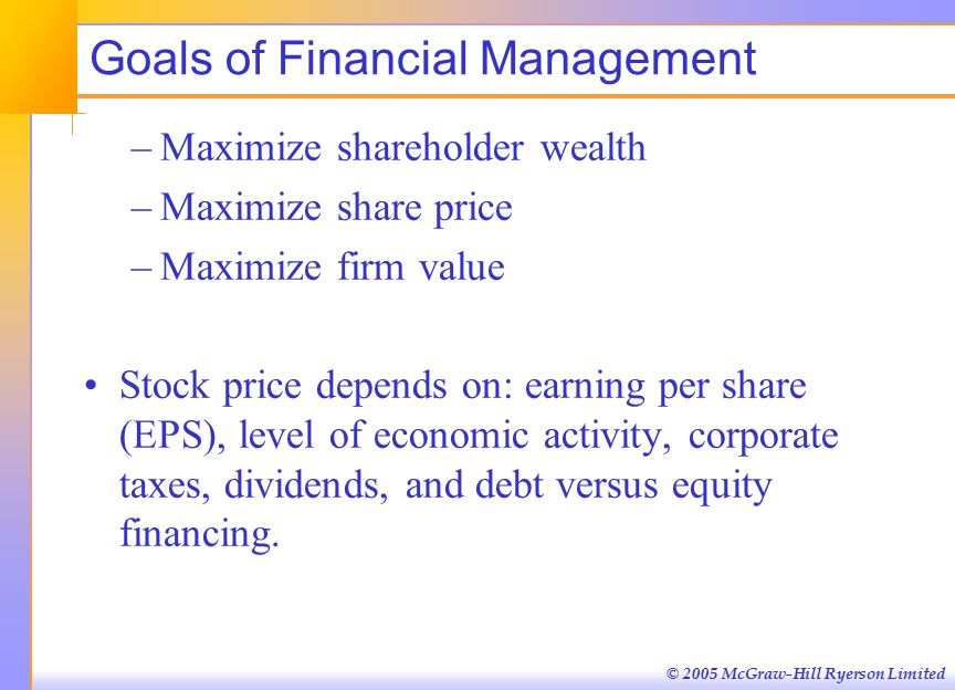 © 2005 McGraw-Hill Ryerson Limited Goals of Financial Management –Maximize shareholder wealth –Maximize share price –Maximize firm value Stock price depends on: earning per share (EPS), level of economic activity, corporate taxes, dividends, and debt versus equity financing.