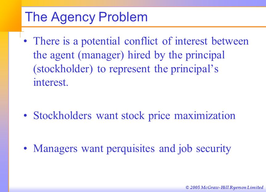 © 2005 McGraw-Hill Ryerson Limited The Agency Problem There is a potential conflict of interest between the agent (manager) hired by the principal (stockholder) to represent the principal’s interest.