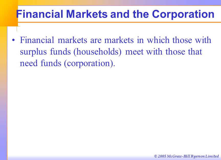 © 2005 McGraw-Hill Ryerson Limited Financial Markets and the Corporation Financial markets are markets in which those with surplus funds (households) meet with those that need funds (corporation).