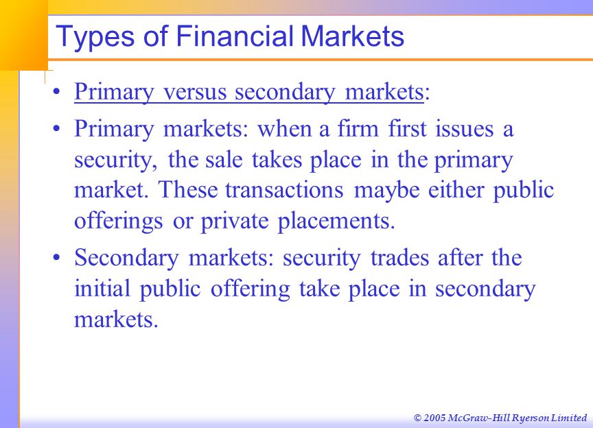 © 2005 McGraw-Hill Ryerson Limited Types of Financial Markets Primary versus secondary markets: Primary markets: when a firm first issues a security, the sale takes place in the primary market.