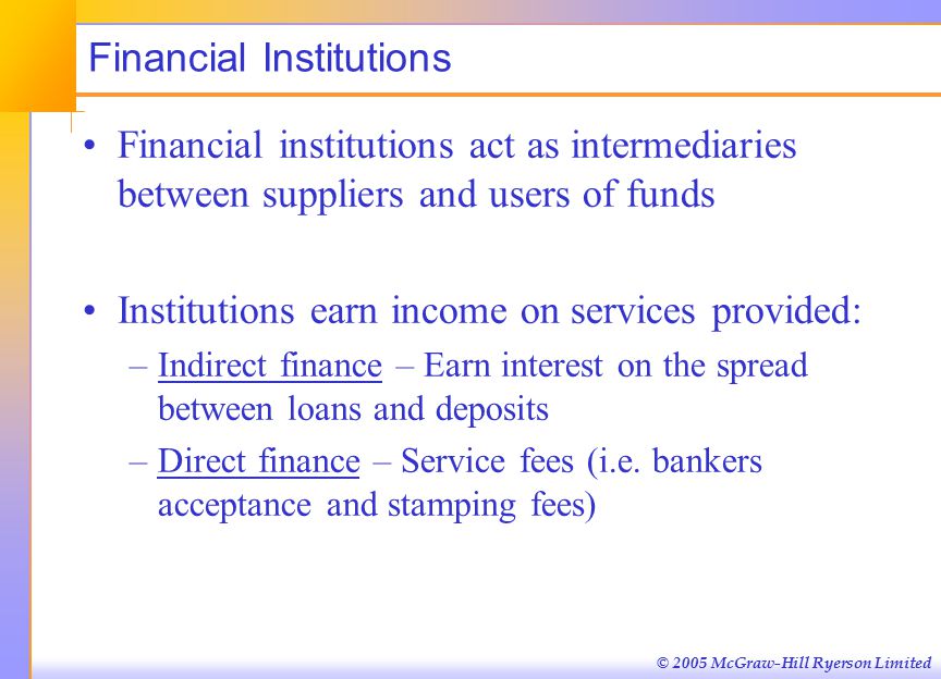 © 2005 McGraw-Hill Ryerson Limited Financial Institutions Financial institutions act as intermediaries between suppliers and users of funds Institutions earn income on services provided: –Indirect finance – Earn interest on the spread between loans and deposits –Direct finance – Service fees (i.e.