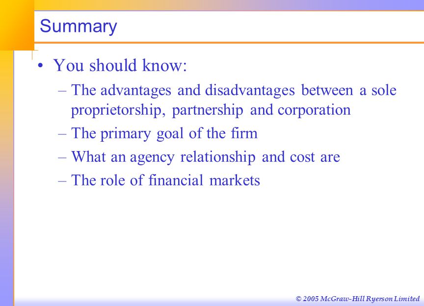© 2005 McGraw-Hill Ryerson Limited Summary You should know: –The advantages and disadvantages between a sole proprietorship, partnership and corporation –The primary goal of the firm –What an agency relationship and cost are –The role of financial markets