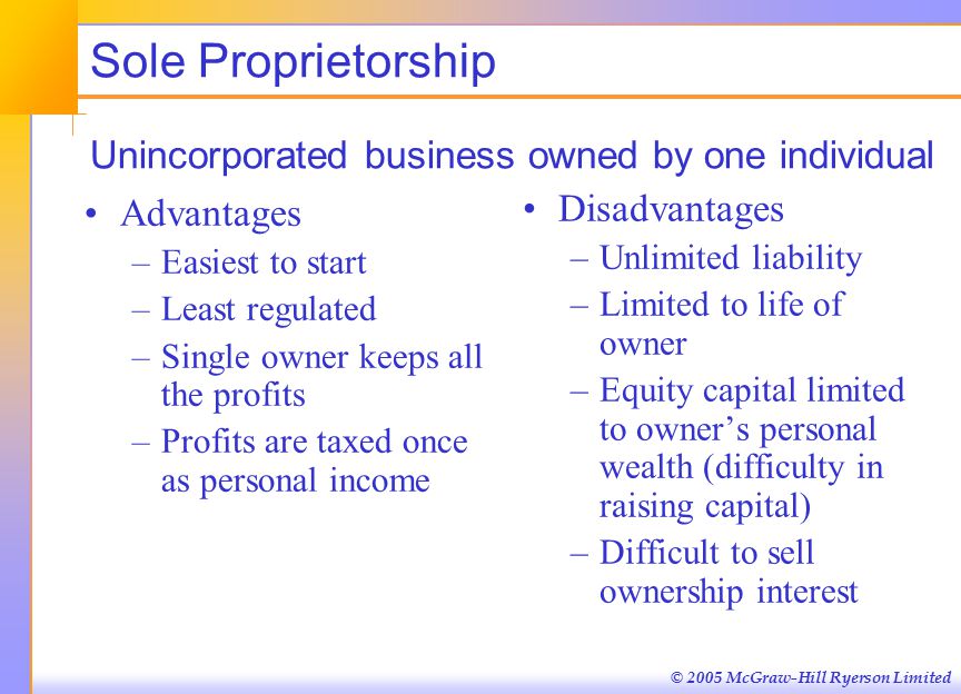 © 2005 McGraw-Hill Ryerson Limited Sole Proprietorship Unincorporated business owned by one individual Advantages –Easiest to start –Least regulated –Single owner keeps all the profits –Profits are taxed once as personal income Disadvantages –Unlimited liability –Limited to life of owner –Equity capital limited to owner’s personal wealth (difficulty in raising capital) –Difficult to sell ownership interest
