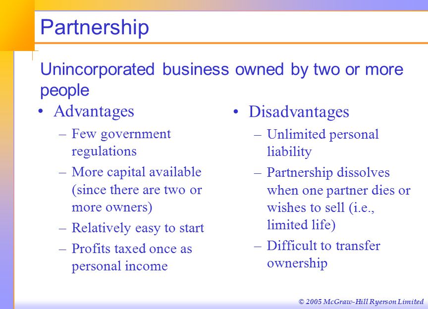 © 2005 McGraw-Hill Ryerson Limited Partnership Unincorporated business owned by two or more people Advantages –Few government regulations –More capital available (since there are two or more owners) –Relatively easy to start –Profits taxed once as personal income Disadvantages –Unlimited personal liability –Partnership dissolves when one partner dies or wishes to sell (i.e., limited life) –Difficult to transfer ownership