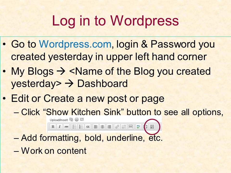 Log in to Wordpress Go to Wordpress.com, login & Password you created yesterday in upper left hand corner My Blogs   Dashboard Edit or Create a new post or page –Click Show Kitchen Sink button to see all options, –Add formatting, bold, underline, etc.