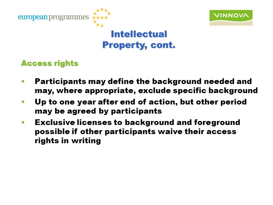 Access rights Participants may define the background needed and may, where appropriate, exclude specific background Up to one year after end of action, but other period may be agreed by participants Exclusive licenses to background and foreground possible if other participants waive their access rights in writing Intellectual Property, cont.