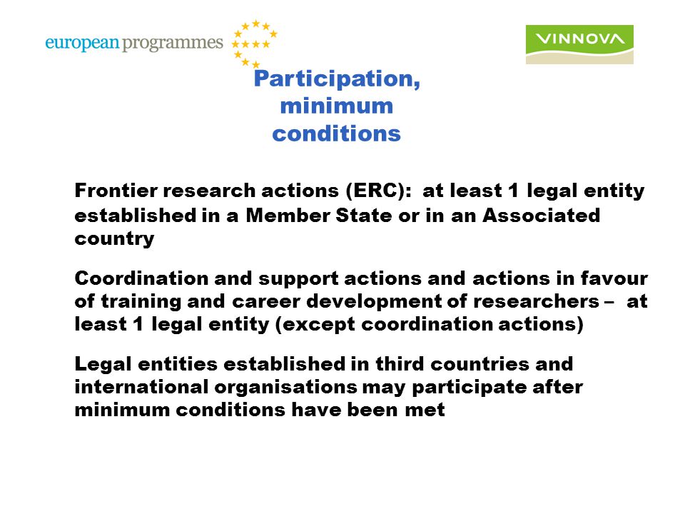 Frontier research actions (ERC): at least 1 legal entity established in a Member State or in an Associated country Coordination and support actions and actions in favour of training and career development of researchers – at least 1 legal entity (except coordination actions) Legal entities established in third countries and international organisations may participate after minimum conditions have been met Participation, minimum conditions