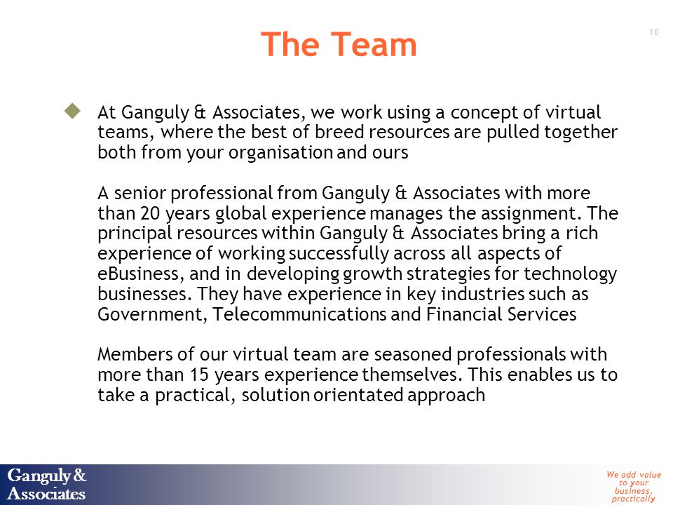 Ganguly & Associates We add value to your business, practically 10 Ganguly & Associates The Team  At Ganguly & Associates, we work using a concept of virtual teams, where the best of breed resources are pulled together both from your organisation and ours A senior professional from Ganguly & Associates with more than 20 years global experience manages the assignment.