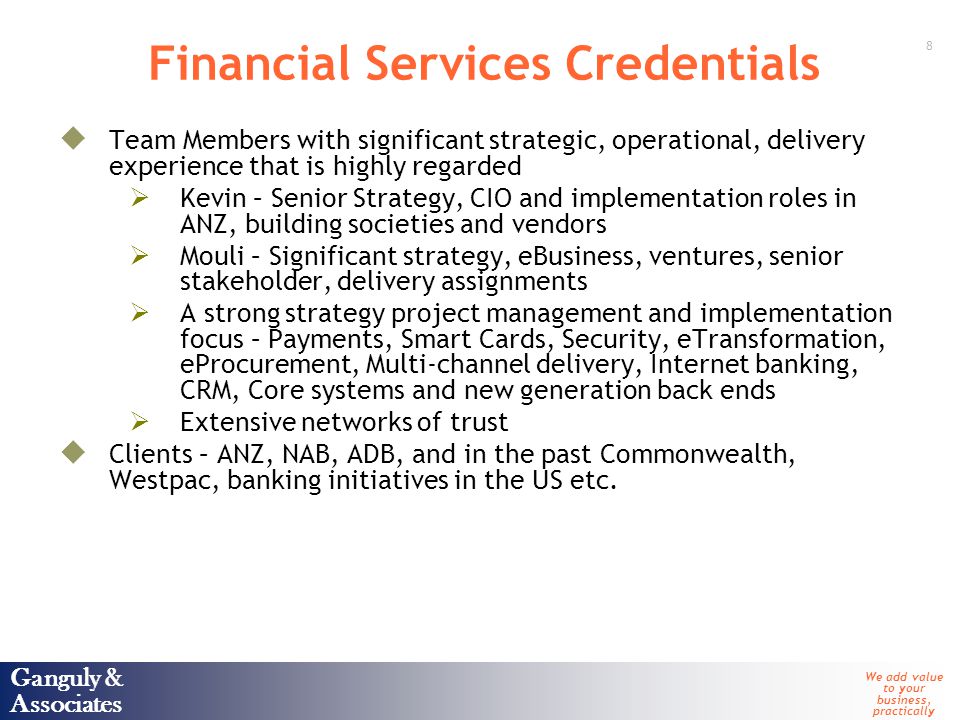 Ganguly & Associates We add value to your business, practically 8 Ganguly & Associates Financial Services Credentials  Team Members with significant strategic, operational, delivery experience that is highly regarded  Kevin – Senior Strategy, CIO and implementation roles in ANZ, building societies and vendors  Mouli – Significant strategy, eBusiness, ventures, senior stakeholder, delivery assignments  A strong strategy project management and implementation focus – Payments, Smart Cards, Security, eTransformation, eProcurement, Multi-channel delivery, Internet banking, CRM, Core systems and new generation back ends  Extensive networks of trust  Clients – ANZ, NAB, ADB, and in the past Commonwealth, Westpac, banking initiatives in the US etc.
