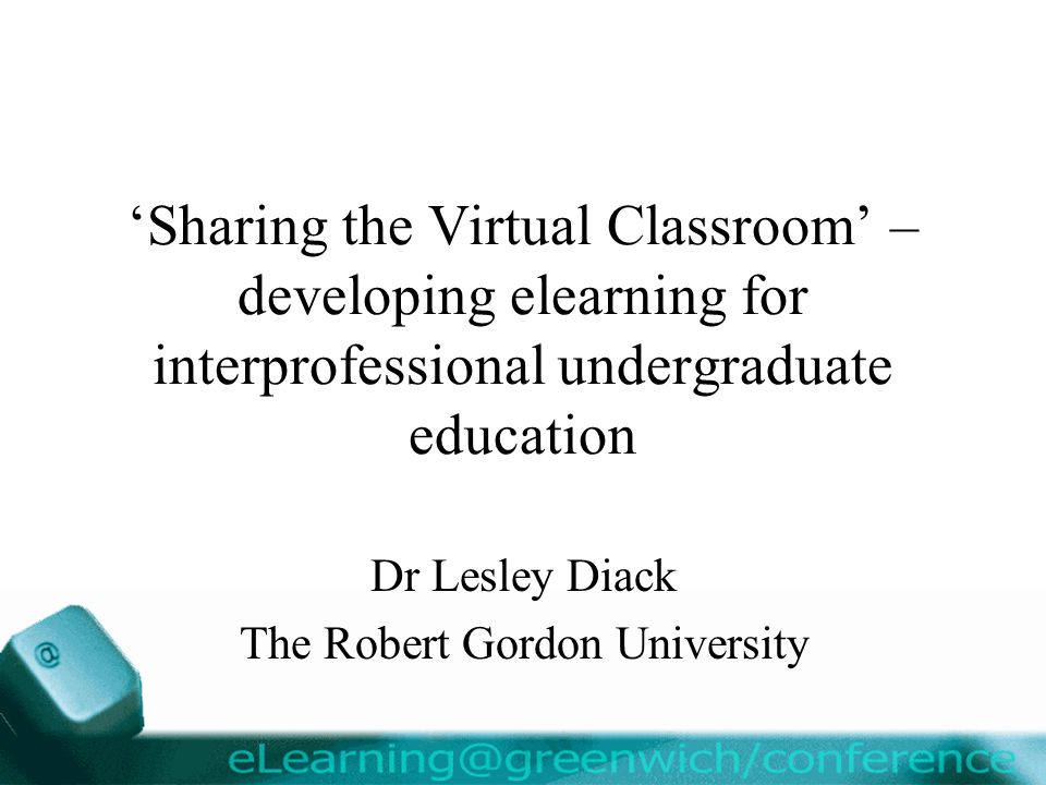 ‘Sharing the Virtual Classroom’ – developing elearning for interprofessional undergraduate education Dr Lesley Diack The Robert Gordon University