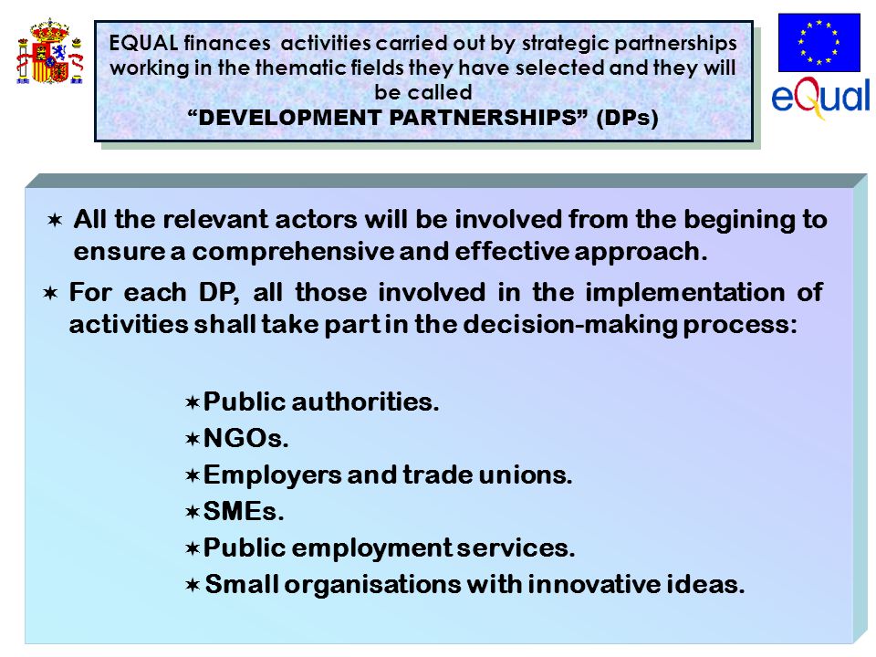EQUAL finances activities carried out by strategic partnerships working in the thematic fields they have selected and they will be called DEVELOPMENT PARTNERSHIPS (DPs) EQUAL finances activities carried out by strategic partnerships working in the thematic fields they have selected and they will be called DEVELOPMENT PARTNERSHIPS (DPs)  All the relevant actors will be involved from the begining to ensure a comprehensive and effective approach.