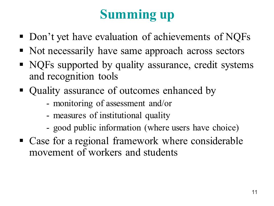 11 Summing up  Don’t yet have evaluation of achievements of NQFs  Not necessarily have same approach across sectors  NQFs supported by quality assurance, credit systems and recognition tools  Quality assurance of outcomes enhanced by -monitoring of assessment and/or -measures of institutional quality -good public information (where users have choice)  Case for a regional framework where considerable movement of workers and students
