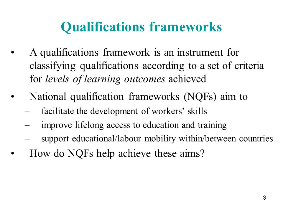 3 Qualifications frameworks A qualifications framework is an instrument for classifying qualifications according to a set of criteria for levels of learning outcomes achieved National qualification frameworks (NQFs) aim to –facilitate the development of workers’ skills –improve lifelong access to education and training –support educational/labour mobility within/between countries How do NQFs help achieve these aims