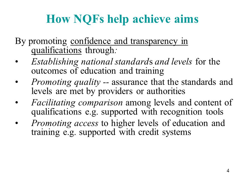 4 How NQFs help achieve aims By promoting confidence and transparency in qualifications through: Establishing national standards and levels for the outcomes of education and training Promoting quality -- assurance that the standards and levels are met by providers or authorities Facilitating comparison among levels and content of qualifications e.g.