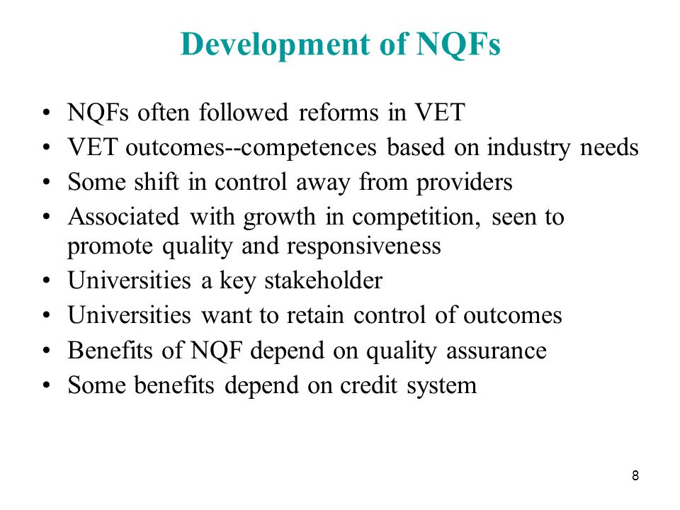 8 Development of NQFs NQFs often followed reforms in VET VET outcomes--competences based on industry needs Some shift in control away from providers Associated with growth in competition, seen to promote quality and responsiveness Universities a key stakeholder Universities want to retain control of outcomes Benefits of NQF depend on quality assurance Some benefits depend on credit system