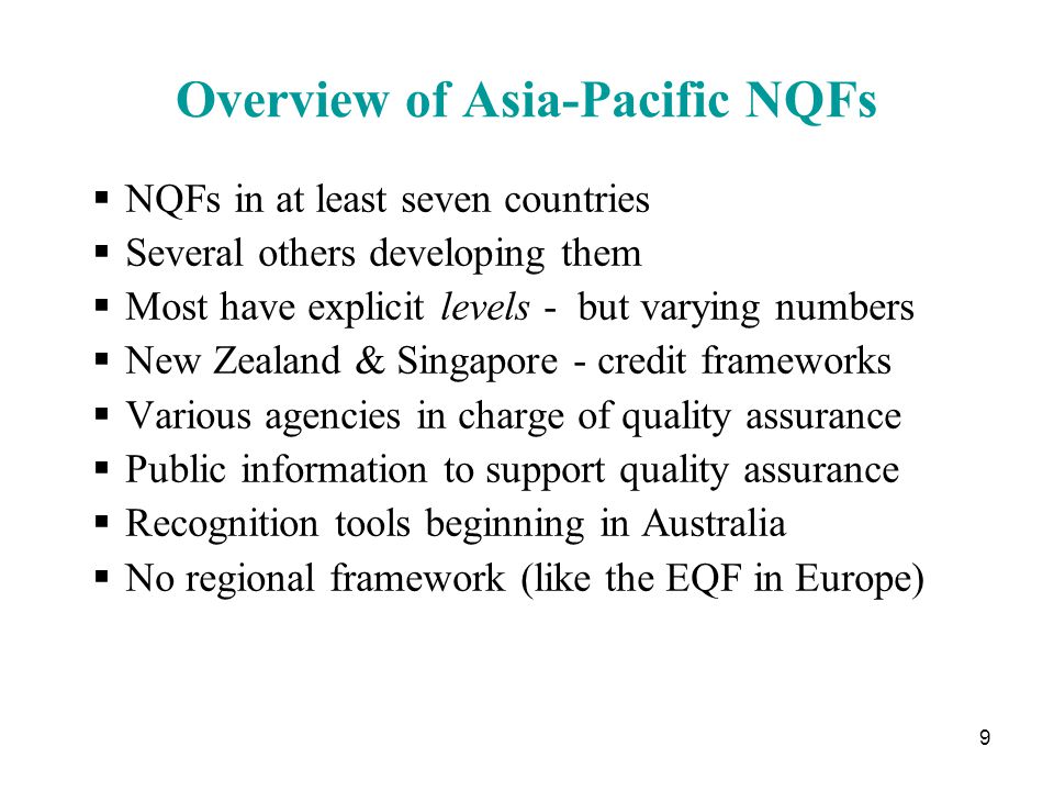 9 Overview of Asia-Pacific NQFs  NQFs in at least seven countries  Several others developing them  Most have explicit levels - but varying numbers  New Zealand & Singapore - credit frameworks  Various agencies in charge of quality assurance  Public information to support quality assurance  Recognition tools beginning in Australia  No regional framework (like the EQF in Europe)