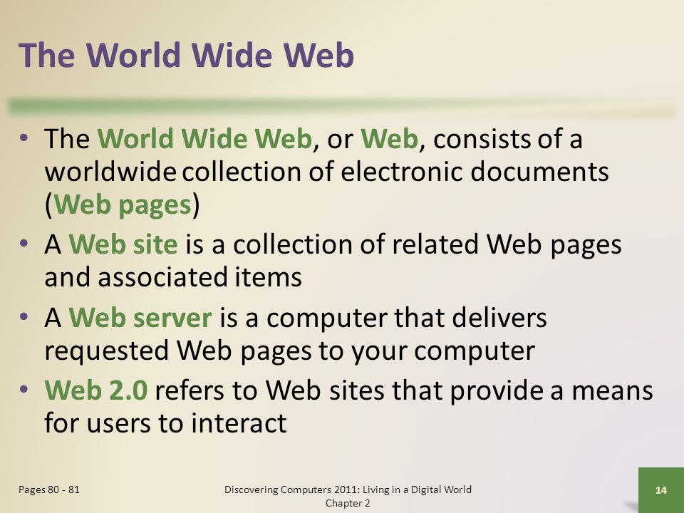 The World Wide Web The World Wide Web, or Web, consists of a worldwide collection of electronic documents (Web pages) A Web site is a collection of related Web pages and associated items A Web server is a computer that delivers requested Web pages to your computer Web 2.0 refers to Web sites that provide a means for users to interact Discovering Computers 2011: Living in a Digital World Chapter 2 14 Pages