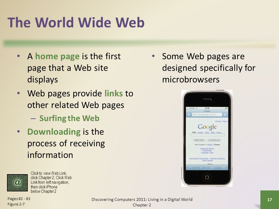 The World Wide Web A home page is the first page that a Web site displays Web pages provide links to other related Web pages – Surfing the Web Downloading is the process of receiving information Discovering Computers 2011: Living in a Digital World Chapter 2 17 Pages Figure 2-7 Some Web pages are designed specifically for microbrowsers Click to view Web Link, click Chapter 2, Click Web Link from left navigation, then click iPhone below Chapter 2