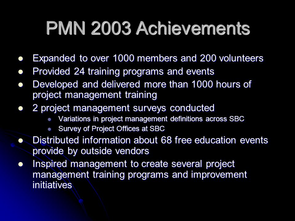 PMN 2003 Achievements Expanded to over 1000 members and 200 volunteers Expanded to over 1000 members and 200 volunteers Provided 24 training programs and events Provided 24 training programs and events Developed and delivered more than 1000 hours of project management training Developed and delivered more than 1000 hours of project management training 2 project management surveys conducted 2 project management surveys conducted Variations in project management definitions across SBC Variations in project management definitions across SBC Survey of Project Offices at SBC Survey of Project Offices at SBC Distributed information about 68 free education events provide by outside vendors Distributed information about 68 free education events provide by outside vendors Inspired management to create several project management training programs and improvement initiatives Inspired management to create several project management training programs and improvement initiatives