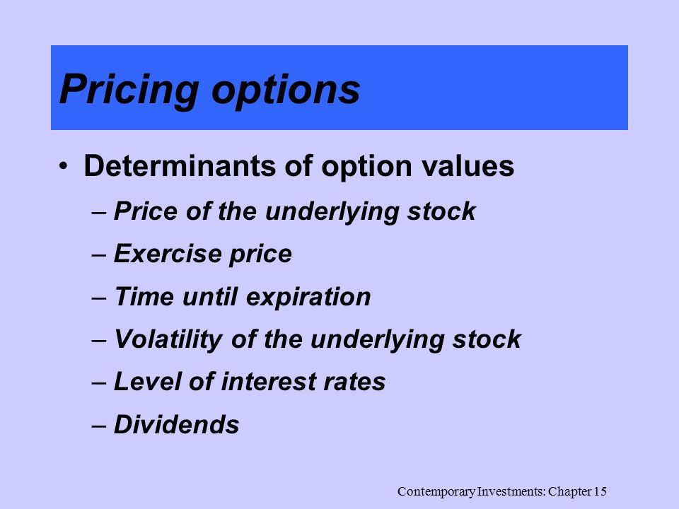 Contemporary Investments: Chapter 15 Pricing options Determinants of option values –Price of the underlying stock –Exercise price –Time until expiration –Volatility of the underlying stock –Level of interest rates –Dividends