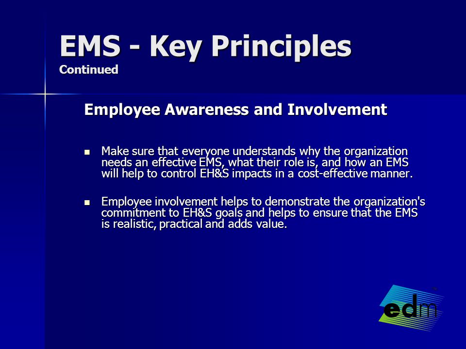 EMS - Key Principles Continued Employee Awareness and Involvement Make sure that everyone understands why the organization needs an effective EMS, what their role is, and how an EMS will help to control EH&S impacts in a cost-effective manner.