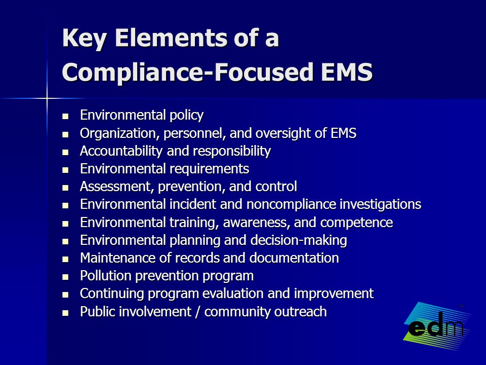 Key Elements of a Compliance-Focused EMS Environmental policy Environmental policy Organization, personnel, and oversight of EMS Organization, personnel, and oversight of EMS Accountability and responsibility Accountability and responsibility Environmental requirements Environmental requirements Assessment, prevention, and control Assessment, prevention, and control Environmental incident and noncompliance investigations Environmental incident and noncompliance investigations Environmental training, awareness, and competence Environmental training, awareness, and competence Environmental planning and decision-making Environmental planning and decision-making Maintenance of records and documentation Maintenance of records and documentation Pollution prevention program Pollution prevention program Continuing program evaluation and improvement Continuing program evaluation and improvement Public involvement / community outreach Public involvement / community outreach