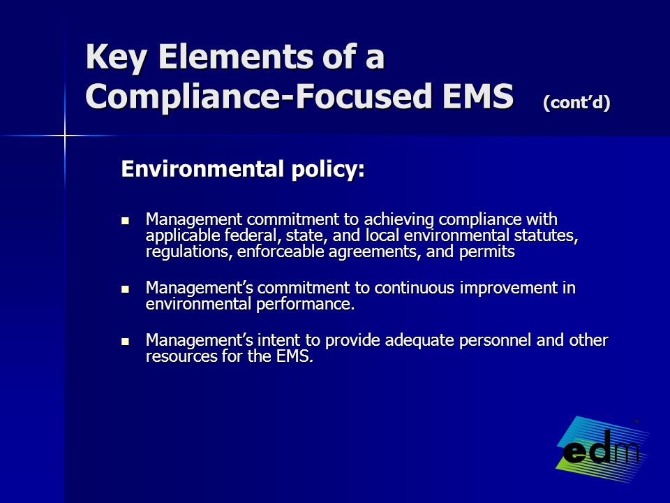 Key Elements of a Compliance-Focused EMS (cont’d) Environmental policy: Management commitment to achieving compliance with applicable federal, state, and local environmental statutes, regulations, enforceable agreements, and permits Management commitment to achieving compliance with applicable federal, state, and local environmental statutes, regulations, enforceable agreements, and permits Management’s commitment to continuous improvement in environmental performance.