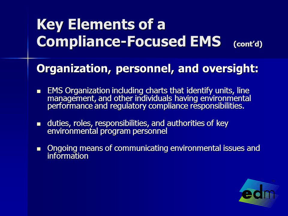 Key Elements of a Compliance-Focused EMS (cont’d) Organization, personnel, and oversight: EMS Organization including charts that identify units, line management, and other individuals having environmental performance and regulatory compliance responsibilities.