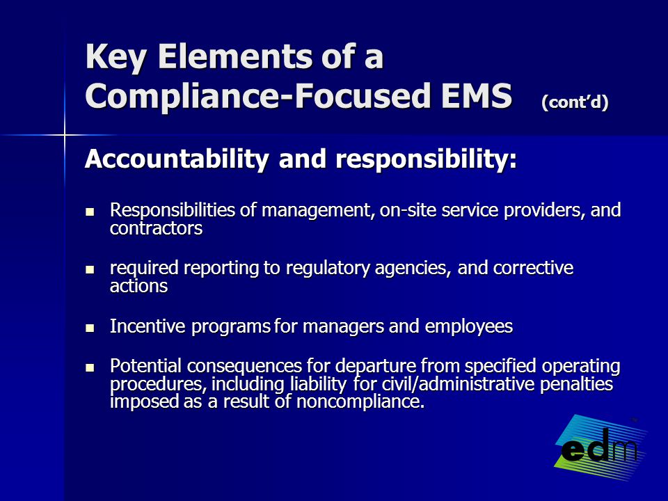 Key Elements of a Compliance-Focused EMS (cont’d) Accountability and responsibility: Responsibilities of management, on-site service providers, and contractors Responsibilities of management, on-site service providers, and contractors required reporting to regulatory agencies, and corrective actions required reporting to regulatory agencies, and corrective actions Incentive programs for managers and employees Incentive programs for managers and employees Potential consequences for departure from specified operating procedures, including liability for civil/administrative penalties imposed as a result of noncompliance.