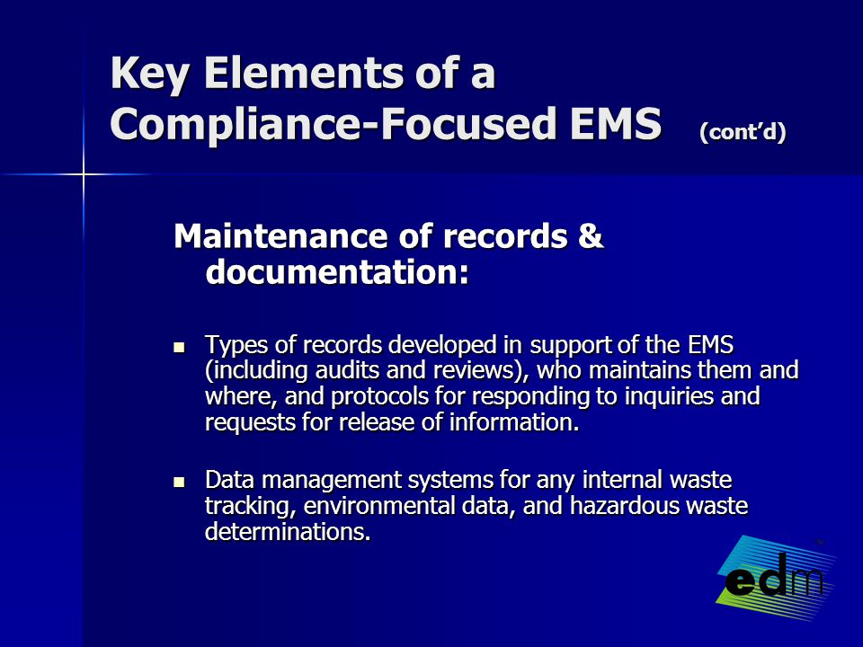 Key Elements of a Compliance-Focused EMS (cont’d) Maintenance of records & documentation: Types of records developed in support of the EMS (including audits and reviews), who maintains them and where, and protocols for responding to inquiries and requests for release of information.