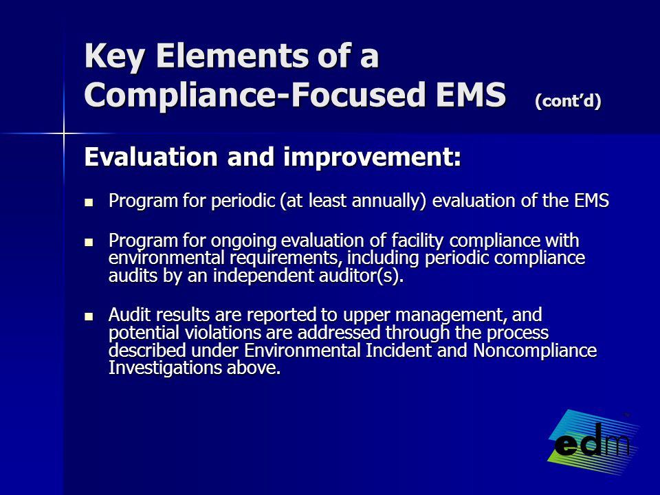 Key Elements of a Compliance-Focused EMS (cont’d) Evaluation and improvement: Evaluation and improvement: Program for periodic (at least annually) evaluation of the EMS Program for periodic (at least annually) evaluation of the EMS Program for ongoing evaluation of facility compliance with environmental requirements, including periodic compliance audits by an independent auditor(s).