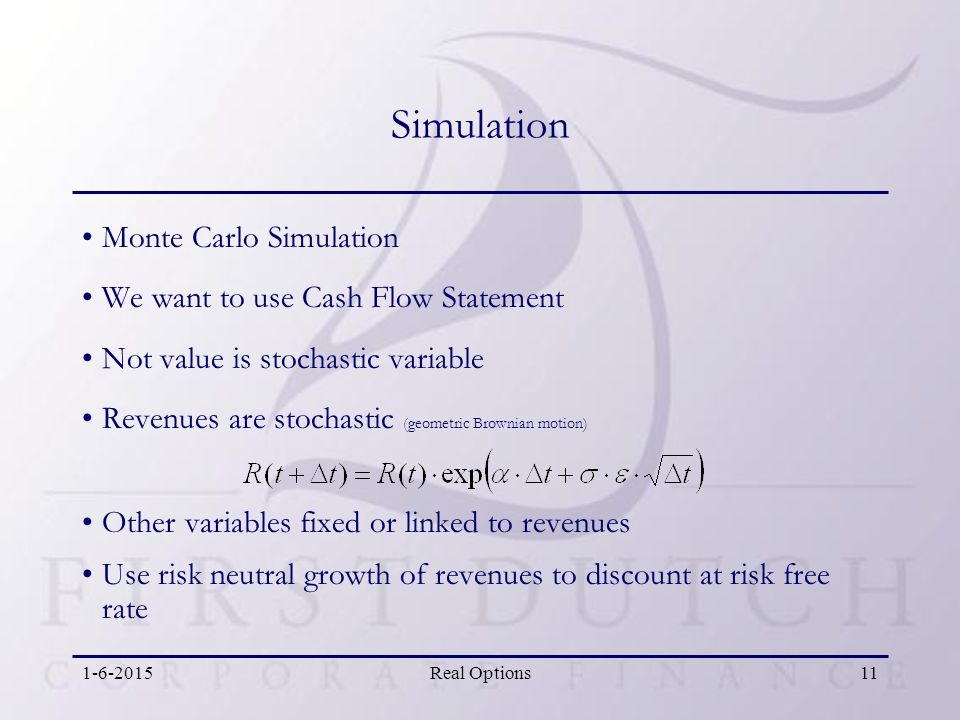 Real Options11 Simulation Monte Carlo Simulation We want to use Cash Flow Statement Not value is stochastic variable Revenues are stochastic (geometric Brownian motion) Other variables fixed or linked to revenues Use risk neutral growth of revenues to discount at risk free rate
