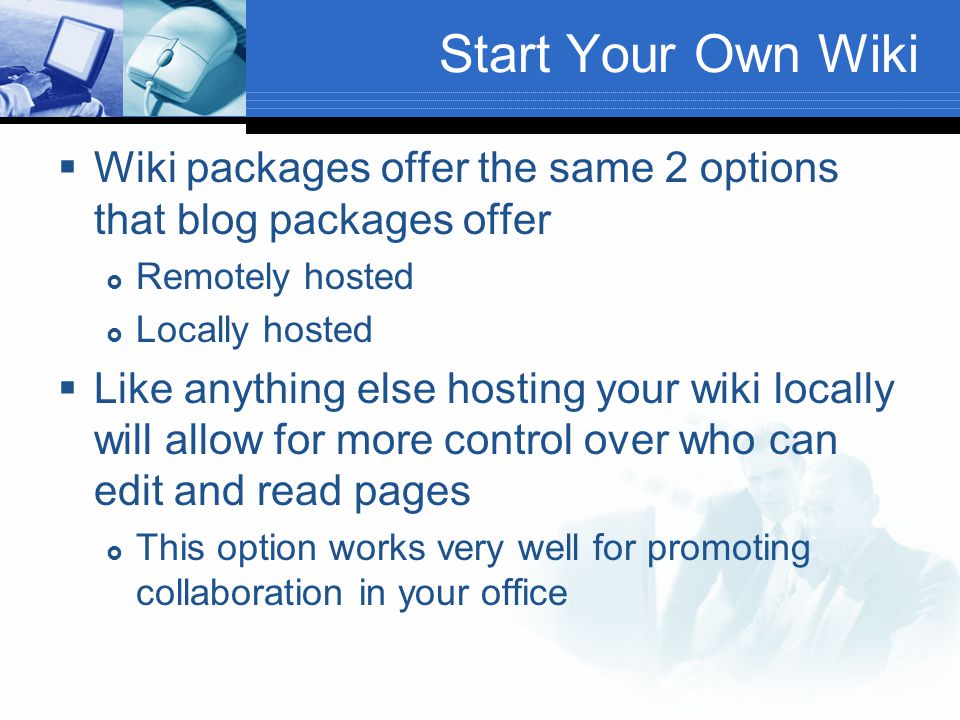 Start Your Own Wiki  Wiki packages offer the same 2 options that blog packages offer  Remotely hosted  Locally hosted  Like anything else hosting your wiki locally will allow for more control over who can edit and read pages  This option works very well for promoting collaboration in your office