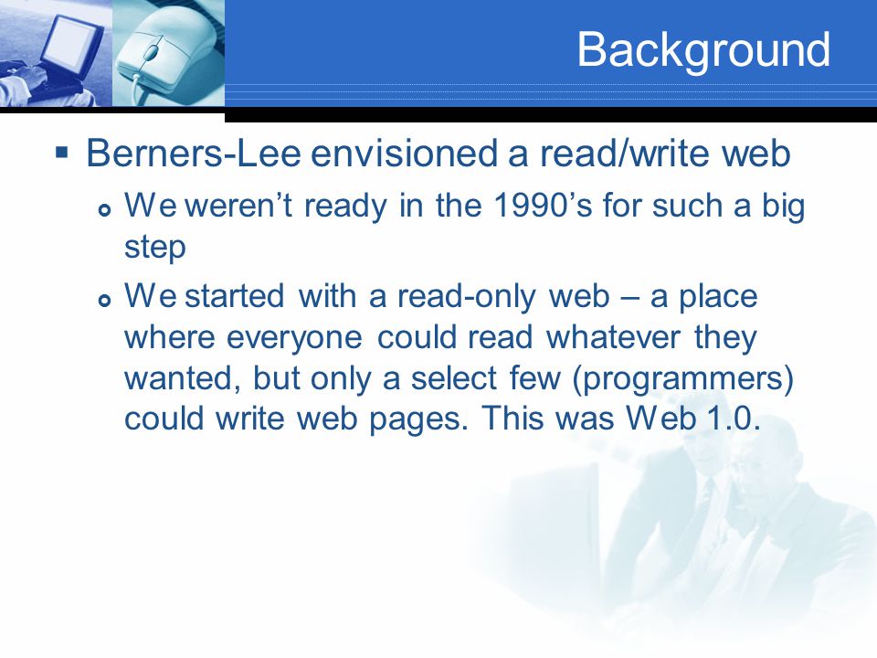 Background  Berners-Lee envisioned a read/write web  We weren’t ready in the 1990’s for such a big step  We started with a read-only web – a place where everyone could read whatever they wanted, but only a select few (programmers) could write web pages.