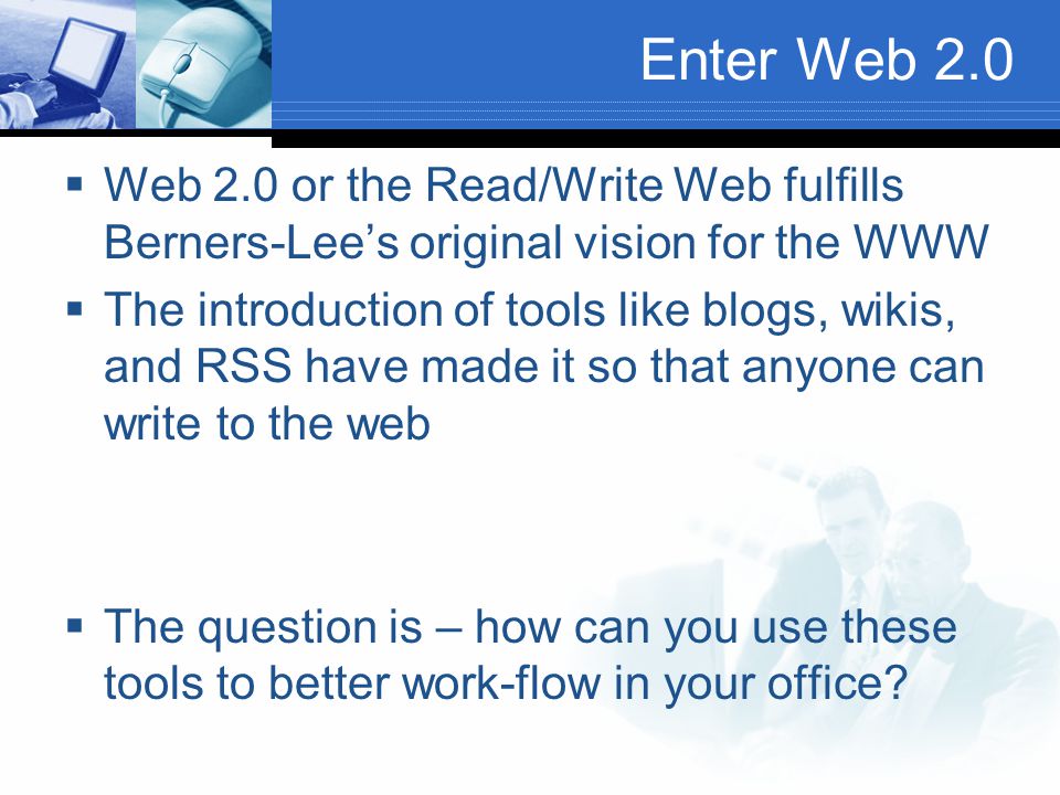 Enter Web 2.0  Web 2.0 or the Read/Write Web fulfills Berners-Lee’s original vision for the WWW  The introduction of tools like blogs, wikis, and RSS have made it so that anyone can write to the web  The question is – how can you use these tools to better work-flow in your office