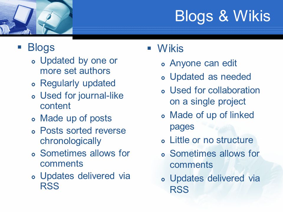 Blogs & Wikis  Blogs  Updated by one or more set authors  Regularly updated  Used for journal-like content  Made up of posts  Posts sorted reverse chronologically  Sometimes allows for comments  Updates delivered via RSS  Wikis  Anyone can edit  Updated as needed  Used for collaboration on a single project  Made of up of linked pages  Little or no structure  Sometimes allows for comments  Updates delivered via RSS
