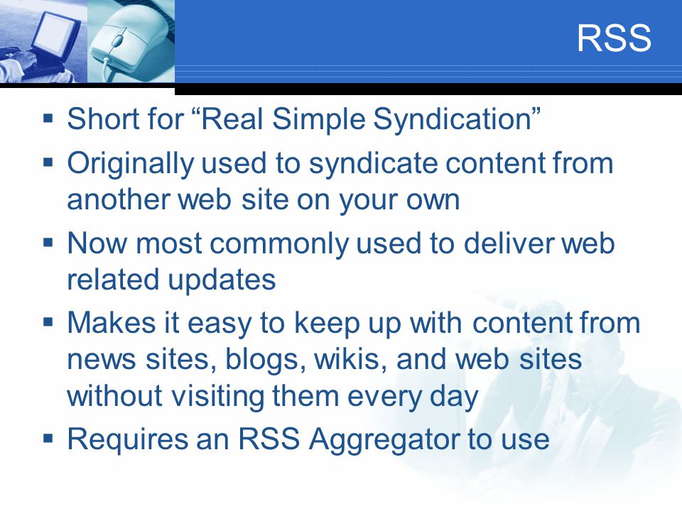 RSS  Short for Real Simple Syndication  Originally used to syndicate content from another web site on your own  Now most commonly used to deliver web related updates  Makes it easy to keep up with content from news sites, blogs, wikis, and web sites without visiting them every day  Requires an RSS Aggregator to use
