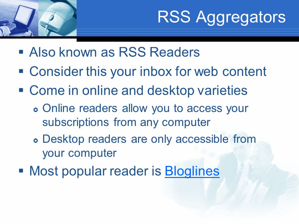 RSS Aggregators  Also known as RSS Readers  Consider this your inbox for web content  Come in online and desktop varieties  Online readers allow you to access your subscriptions from any computer  Desktop readers are only accessible from your computer  Most popular reader is BloglinesBloglines