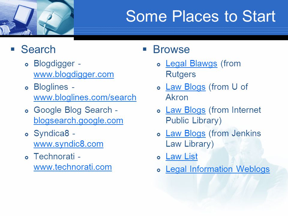 Some Places to Start  Search  Blogdigger  Bloglines  Google Blog Search - blogsearch.google.com blogsearch.google.com  Syndica  Technorati  Browse  Legal Blawgs (from Rutgers Legal Blawgs  Law Blogs (from U of Akron Law Blogs  Law Blogs (from Internet Public Library) Law Blogs  Law Blogs (from Jenkins Law Library) Law Blogs  Law List Law List  Legal Information Weblogs Legal Information Weblogs
