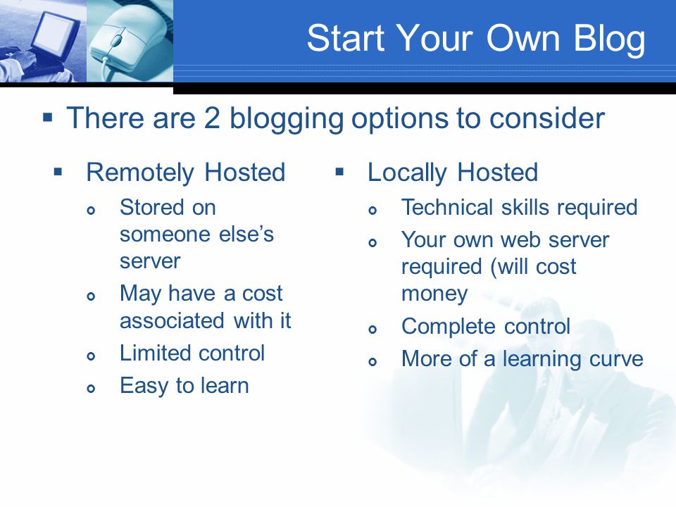 Start Your Own Blog  There are 2 blogging options to consider  Remotely Hosted  Stored on someone else’s server  May have a cost associated with it  Limited control  Easy to learn  Locally Hosted  Technical skills required  Your own web server required (will cost money  Complete control  More of a learning curve