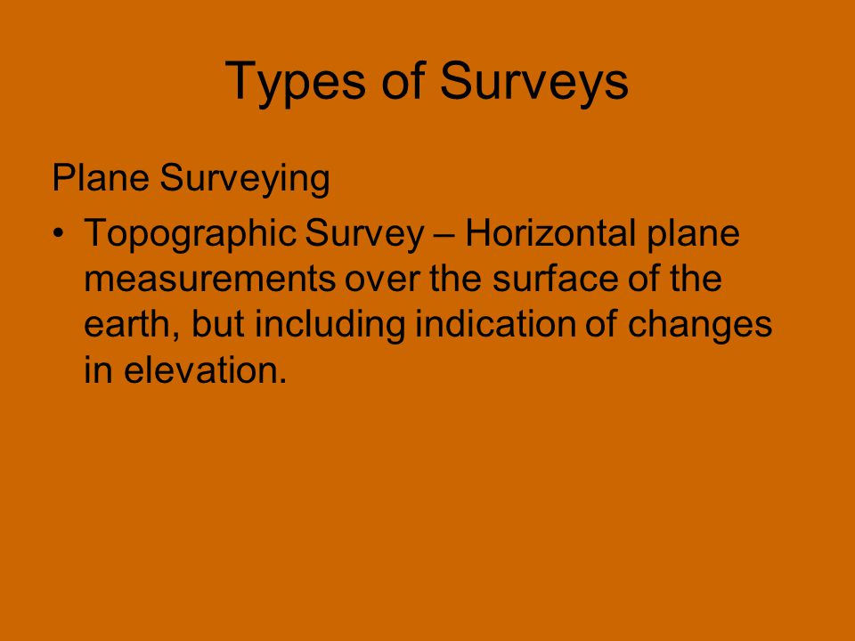 Types of Surveys Plane Surveying Topographic Survey – Horizontal plane measurements over the surface of the earth, but including indication of changes in elevation.