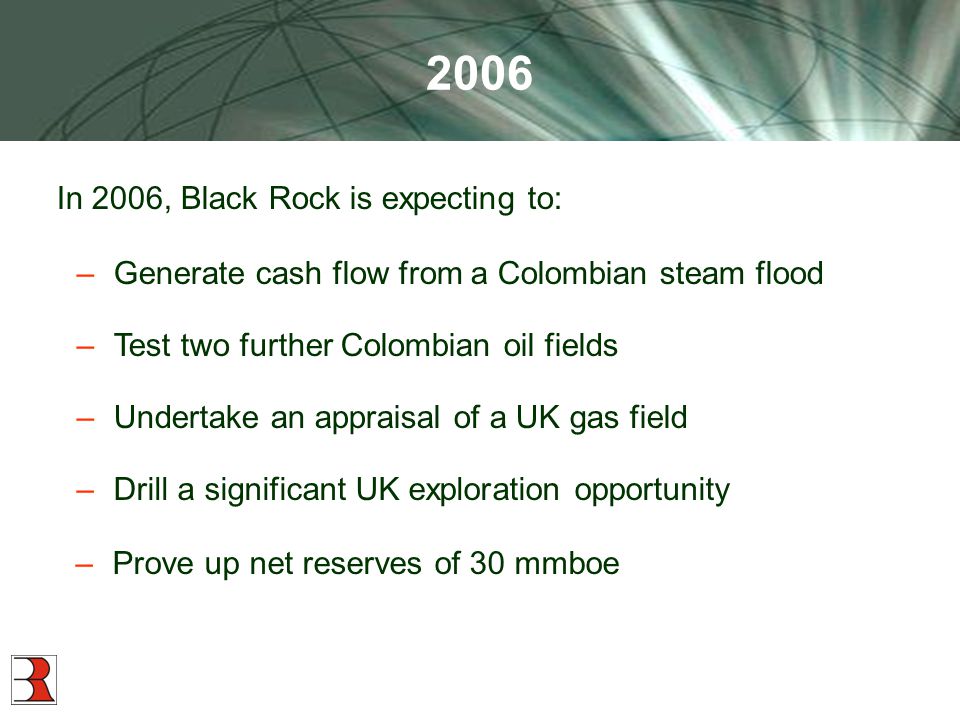 2006 In 2006, Black Rock is expecting to: –Generate cash flow from a Colombian steam flood –Test two further Colombian oil fields –Undertake an appraisal of a UK gas field –Prove up net reserves of 30 mmboe –Drill a significant UK exploration opportunity