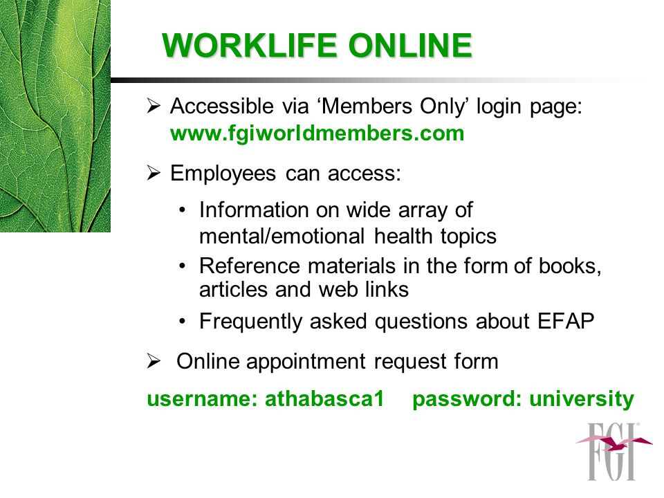 WORKLIFE ONLINE  Accessible via ‘Members Only’ login page:    Employees can access: Information on wide array of mental/emotional health topics Reference materials in the form of books, articles and web links Frequently asked questions about EFAP  Online appointment request form username: athabasca1password: university