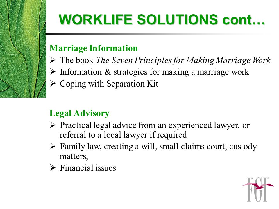 Marriage Information  The book The Seven Principles for Making Marriage Work  Information & strategies for making a marriage work  Coping with Separation Kit Legal Advisory  Practical legal advice from an experienced lawyer, or referral to a local lawyer if required  Family law, creating a will, small claims court, custody matters,  Financial issues WORKLIFE SOLUTIONS cont…
