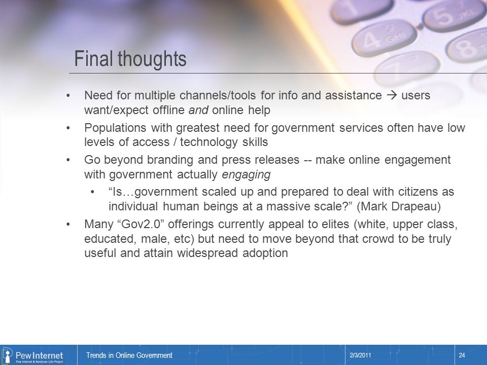 Title of presentation Final thoughts 2/3/ Trends in Online Government Need for multiple channels/tools for info and assistance  users want/expect offline and online help Populations with greatest need for government services often have low levels of access / technology skills Go beyond branding and press releases -- make online engagement with government actually engaging Is…government scaled up and prepared to deal with citizens as individual human beings at a massive scale (Mark Drapeau) Many Gov2.0 offerings currently appeal to elites (white, upper class, educated, male, etc) but need to move beyond that crowd to be truly useful and attain widespread adoption