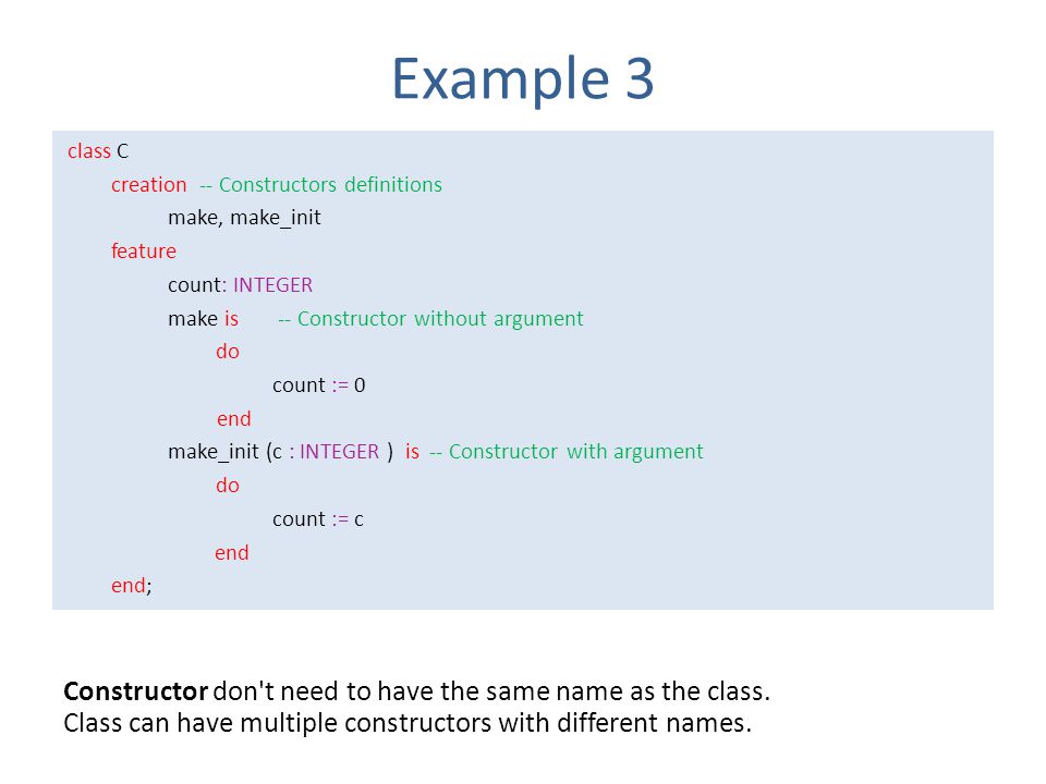 Example 3 class C creation -- Constructors definitions make, make_init feature count: INTEGER make is -- Constructor without argument do count := 0 end make_init (c : INTEGER ) is -- Constructor with argument do count := c end end; Constructor don t need to have the same name as the class.