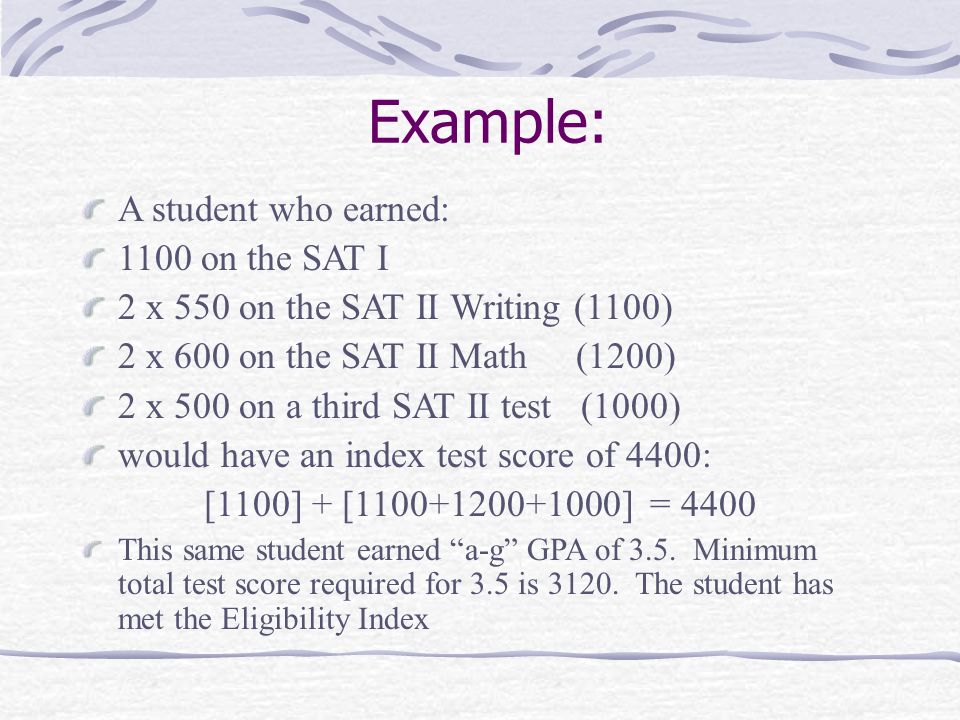 Example: A student who earned: 1100 on the SAT I 2 x 550 on the SAT II Writing (1100) 2 x 600 on the SAT II Math (1200) 2 x 500 on a third SAT II test (1000) would have an index test score of 4400: [1100] + [ ] = 4400 This same student earned a-g GPA of 3.5.