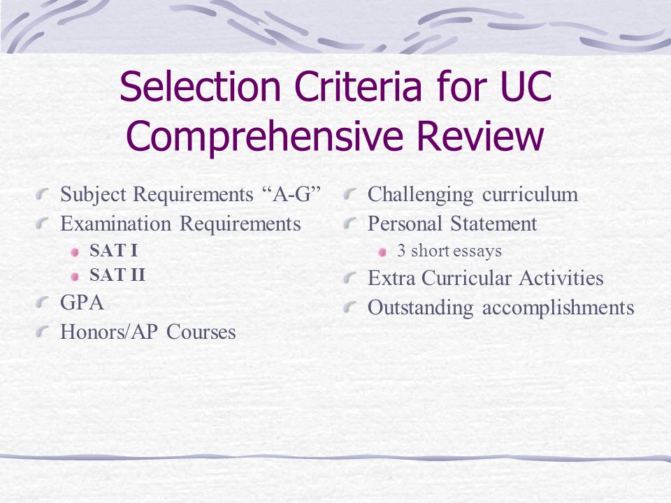 Selection Criteria for UC Comprehensive Review Subject Requirements A-G Examination Requirements SAT I SAT II GPA Honors/AP Courses Challenging curriculum Personal Statement 3 short essays Extra Curricular Activities Outstanding accomplishments