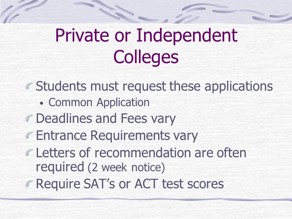 Private or Independent Colleges Students must request these applications Common Application Deadlines and Fees vary Entrance Requirements vary Letters of recommendation are often required (2 week notice) Require SAT’s or ACT test scores